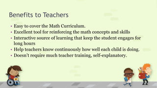 Benefits to Teachers
• Easy to cover the Math Curriculum.
• Excellent tool for reinforcing the math concepts and skills
• Interactive source of learning that keep the student engages for
long hours
• Help teachers know continuously how well each child is doing.
• Doesn’t require much teacher training, self-explanatory.
 