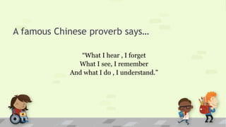 A famous Chinese proverb says…
“What I hear , I forget
What I see, I remember
And what I do , I understand.”
 