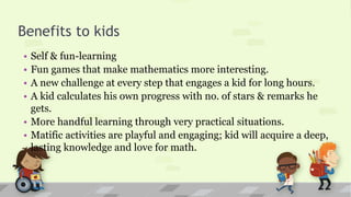 Benefits to kids
• Self & fun-learning
• Fun games that make mathematics more interesting.
• A new challenge at every step that engages a kid for long hours.
• A kid calculates his own progress with no. of stars & remarks he
gets.
• More handful learning through very practical situations.
• Matific activities are playful and engaging; kid will acquire a deep,
lasting knowledge and love for math.
 