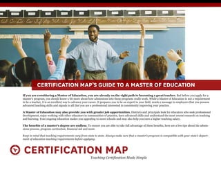 CERTIFICATION MAP’S GUIDE TO A MASTER OF EDUCATION
If you are considering a Master of Education, you are already on the right path to becoming a great teacher. But before you apply for a
master’s program, you should know a bit more about how admissions into these programs really work. While a Master of Education is not a requirement

advanced teaching skills and signals to all that you are a professional interested in consistently improving your practice.

A Master of Education may also provide you with greater job opportunities. Districts and principals look for educators who seek professional
development, enjoy working with other educators in communities of practice, have advanced skills and understand the most recent research on teaching
and learning. Your ongoing education makes you appealing to more schools and may also help you earn a higher teaching salary.

                                                                                                                                                 -


Keep in mind that teaching requirements vary from state to state. Always make sure that a master’s program is compatible with your state’s depart-
ment of education teaching requirements before applying.



 CERTIFICATION MAP                                      Teaching Certification Made Simple
 