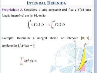INTEGRAL DEFINIDA
Propriedade 3. Considere 𝑐 uma constante real fixa e 𝑓 𝑥 uma
função integrável em 𝑎, 𝑏 , então:
𝒄 𝒇 𝒙
𝑏
𝑎
𝑑𝑥 = 𝒄 𝑓 𝑥
𝑏
𝑎
𝑑𝑥
Exemplo: Determine a integral abaixo no intervalo 𝟎, 𝟏 ,
conderando ∫ 𝒙𝟐
𝟏
𝟎
𝑑𝑥 =
1
3
𝟑𝑥2
𝟏
𝟎
𝑑𝑥 = 𝟑 𝒙𝟐
𝟏
𝟎
𝑑𝑥 = 𝟑 ⋅
1
3
= 1 𝒙𝟐
𝟑𝒙𝟐
𝑥
𝑦
 
