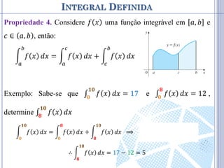 INTEGRAL DEFINIDA
Propriedade 4. Considere 𝑓 𝑥 uma função integrável em 𝑎, 𝑏 e
𝑐 ∈ 𝑎, 𝑏 , então:
𝑓 𝑥
𝑏
𝑎
𝑑𝑥 = 𝑓 𝑥
𝑐
𝑎
𝑑𝑥 + 𝑓 𝑥
𝑏
𝑐
𝑑𝑥
Exemplo: Sabe-se que ∫ 𝑓 𝑥
𝟏𝟎
𝟎
𝑑𝑥 = 17 e ∫ 𝑓 𝑥
𝟖
𝟎
𝑑𝑥 = 12 ,
determine ∫ 𝑓 𝑥
𝟏𝟎
𝟖
𝑑𝑥
𝑓 𝑥
𝟏𝟎
𝟎
𝑑𝑥 = 𝑓 𝑥
𝟖
𝟎
𝑑𝑥 + 𝑓 𝑥
𝟏𝟎
𝟖
𝑑𝑥 ⟹ 17 = 12 + 𝑓 𝑥
𝟏𝟎
𝟖
𝑑𝑥
∴ 𝑓 𝑥
𝟏𝟎
𝟖
𝑑𝑥 = 17 − 12 = 5
 
