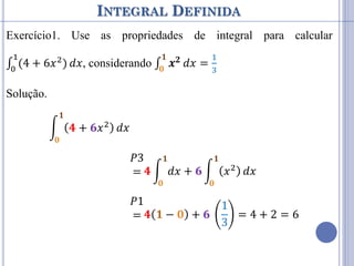 INTEGRAL DEFINIDA
Exercício1. Use as propriedades de integral para calcular
∫ (4 + 6𝑥2
)
1
0
𝑑𝑥, considerando ∫ 𝒙𝟐
𝟏
𝟎
𝑑𝑥 =
1
3
Solução.
𝟒 + 𝟔𝑥2
𝟏
𝟎
𝑑𝑥
𝑃2
= 𝟒
𝟏
𝟎
𝑑𝑥 + 𝟔𝑥2
𝟏
𝟎
𝑑𝑥
𝑃3
= 𝟒 𝑑𝑥
𝟏
𝟎
+ 𝟔 𝑥2
𝟏
𝟎
𝑑𝑥
𝑃1
= 𝟒 𝟏 − 𝟎 + 𝟔
1
3
= 4 + 2 = 6
 