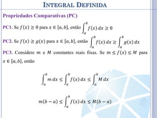INTEGRAL DEFINIDA
Propriedades Comparativas (PC)
PC1. Se 𝑓 𝑥 ≥ 0 para 𝑥 ∈ 𝑎, 𝑏 , então
PC2. Se 𝑓 𝑥 ≥ 𝑔(𝑥) para 𝑥 ∈ 𝑎, 𝑏 , então
PC3. Considere 𝑚 e 𝑀 constantes reais fixas. Se 𝑚 ≤ 𝑓 𝑥 ≤ 𝑀 para
𝑥 ∈ 𝑎, 𝑏 , então
𝑚
𝑏
𝑎
𝑑𝑥 ≤ 𝑓 𝑥
𝑏
𝑎
𝑑𝑥 ≤ 𝑀
𝑏
𝑎
𝑑𝑥
𝑚 𝑏 − 𝑎 ≤ 𝑓 𝑥
𝑏
𝑎
𝑑𝑥 ≤ 𝑀(𝑏 − 𝑎)
𝑓 𝑥
𝑏
𝑎
𝑑𝑥 ≥ 0
𝑓 𝑥
𝑏
𝑎
𝑑𝑥 ≥ 𝑔 𝑥
𝑏
𝑎
𝑑𝑥
 