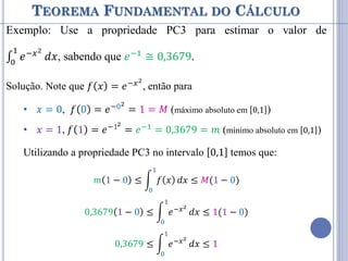 TEOREMA FUNDAMENTAL DO CÁLCULO
Exemplo: Use a propriedade PC3 para estimar o valor de
∫ 𝑒−𝑥2
1
0
𝑑𝑥, sabendo que 𝑒−1 ≅ 0,3679.
Solução. Note que 𝑓 𝑥 = 𝑒−𝑥2
, então para
• 𝑥 = 0, 𝑓 0 = 𝑒−02
= 1 = 𝑀 (máximo absoluto em 0,1 )
• 𝑥 = 1, 𝑓 1 = 𝑒−12
= 𝑒−1
= 0,3679 = 𝑚 (mínimo absoluto em 0,1 )
Utilizando a propriedade PC3 no intervalo 0,1 temos que:
𝑚 1 − 0 ≤ 𝑓 𝑥
1
0
𝑑𝑥 ≤ 𝑀(1 − 0)
0,3679 1 − 0 ≤ 𝑒−𝑥2
1
0
𝑑𝑥 ≤ 1(1 − 0)
0,3679 ≤ 𝑒−𝑥2
1
0
𝑑𝑥 ≤ 1
 