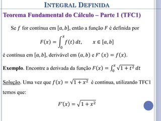 INTEGRAL DEFINIDA
Teorema Fundamental do Cálculo – Parte 1 (TFC1)
Se 𝑓 for contínua em 𝑎, 𝑏 , então a função 𝐹 é definida por
𝐹 𝑥 = 𝑓 𝑡
𝑥
0
𝑑𝑡, 𝑥 ∈ 𝑎, 𝑏
é contínua em 𝑎, 𝑏 , derivável em 𝑎, 𝑏 e 𝐹’ 𝑥 = 𝑓 𝑥 .
Exemplo. Encontre a derivada da função 𝐹 𝑥 = ∫ 1 + 𝑡2
𝑥
0
𝑑𝑡
Solução. Uma vez que 𝑓 𝑥 = 1 + 𝑥2 é contínua, utilizando TFC1
temos que:
𝐹’ 𝑥 = 1 + 𝑥2
 