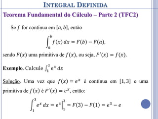 INTEGRAL DEFINIDA
Teorema Fundamental do Cálculo – Parte 2 (TFC2)
Se 𝑓 for contínua em 𝑎, 𝑏 , então
𝑓 𝑥
𝑏
𝑎
𝑑𝑥 = 𝐹 𝑏 − 𝐹 𝑎 ,
sendo 𝐹(𝑥) uma primitiva de 𝑓(𝑥), ou seja, 𝐹′(𝑥) = 𝑓(𝑥).
Exemplo. Calcule ∫ 𝑒𝑥
3
1
𝑑𝑥
Solução. Uma vez que 𝑓 𝑥 = 𝑒𝑥 é contínua em 1, 3 e uma
primitiva de 𝑓 𝑥 é 𝐹′ 𝑥 = 𝑒𝑥, então:
𝑒𝑥
3
1
𝑑𝑥 = 𝑒𝑥
1
3
= 𝐹 3 − 𝐹 1 = 𝑒3 − 𝑒
 