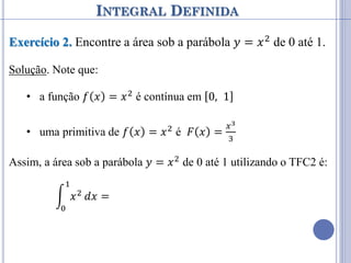 INTEGRAL DEFINIDA
Exercício 2. Encontre a área sob a parábola 𝑦 = 𝑥2 de 0 até 1.
Solução. Note que:
• a função 𝑓 𝑥 = 𝑥2 é contínua em 0, 1
• uma primitiva de 𝑓 𝑥 = 𝑥2
é 𝐹 𝑥 =
𝑥3
3
Assim, a área sob a parábola 𝑦 = 𝑥2 de 0 até 1 utilizando o TFC2 é:
𝑥2
1
0
𝑑𝑥 =
𝑥3
3 0
1
= 𝐹 1 − 𝐹 0 =
13
3
−
03
3
=
1
3
 