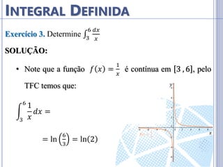 INTEGRAL DEFINIDA
Exercício 3. Determine ∫
𝑑𝑥
𝑥
6
3
SOLUÇÃO:
• Note que a função 𝑓 𝑥 =
1
𝑥
é contínua em 3 , 6 , pelo
TFC temos que:
1
𝑥
6
3
𝑑𝑥 = ln 𝑥
3
6
= ln 6 − ln 3
= ln
6
3
= ln 2
𝑦
𝑥
 