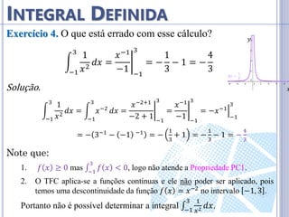 𝑥
𝑦
INTEGRAL DEFINIDA
Exercício 4. O que está errado com esse cálculo?
1
𝑥2
3
−1
𝑑𝑥 =
𝑥−1
−1 −1
3
= −
1
3
− 1 = −
4
3
Solução.
1
𝑥2
3
−1
𝑑𝑥 = 𝑥−2
3
−1
𝑑𝑥 =
𝑥−2+1
−2 + 1 −1
3
=
𝑥−1
−1 −1
3
= −𝑥−1
−1
3
= − 3−1 − −1 −1 = −
1
3
+ 1 = −
1
3
− 1 = −
4
3
Note que:
1. 𝑓 𝑥 ≥ 0 mas ∫ 𝑓 𝑥 < 0
3
−1
, logo não atende a Propriedade PC1.
2. O TFC aplica-se a funções contínuas e ele não poder ser aplicado, pois
temos uma descontinuidade da função 𝑓 𝑥 = 𝑥−2 no intervalo −1, 3 .
Portanto não é possível determinar a integral ∫
1
𝑥2
3
−1
𝑑𝑥.
 