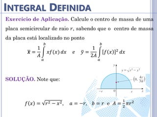 INTEGRAL DEFINIDA
Exercício de Aplicação. Calcule o centro de massa de uma
placa semicircular de raio 𝑟, sabendo que o centro de massa
da placa está localizado no ponto
𝒙 =
1
𝐴
𝑥𝑓(𝑥)
𝑏
𝑎
𝑑𝑥 𝑒 𝑦 =
1
2𝐴
𝑓 𝑥 2
𝑏
𝑎
𝑑𝑥
SOLUÇÃO. Note que:
𝑓 𝑥 = 𝑟2 − 𝑥2, 𝑎 = −𝑟, 𝑏 = 𝑟 e 𝐴 =
1
2
𝜋𝑟2
 