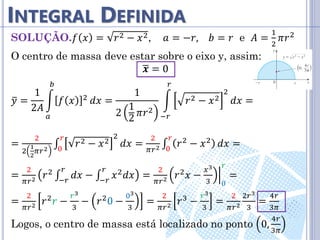 INTEGRAL DEFINIDA
SOLUÇÃO.𝑓 𝑥 = 𝑟2 − 𝑥2, 𝑎 = −𝑟, 𝑏 = 𝑟 e 𝐴 =
1
2
𝜋𝑟2
O centro de massa deve estar sobre o eixo y, assim:
𝒙 = 0
𝑦 =
1
2𝐴
𝑓 𝑥 2
𝑏
𝑎
𝑑𝑥 =
1
2
1
2
𝜋𝑟2
𝑟2 − 𝑥2
2
𝑟
−𝑟
𝑑𝑥 =
=
2
2
1
2
𝜋𝑟2
∫ 𝑟2 − 𝑥2
2
𝑟
0
𝑑𝑥 =
2
𝜋𝑟2 ∫ 𝑟2 − 𝑥2
𝑟
0
𝑑𝑥 =
=
2
𝜋𝑟2 𝑟2
∫ 𝑑𝑥
𝑟
−𝑟
− ∫ 𝑥2𝑑𝑥
𝑟
−𝑟
=
2
𝜋𝑟2 𝑟2𝑥 −
𝑥3
3 0
𝑟
=
=
2
𝜋𝑟2 𝑟2
𝑟 −
𝑟3
3
− 𝑟2
0 −
03
3
=
2
𝜋𝑟2 𝑟3
−
𝑟3
3
=
2
𝜋𝑟2
2𝑟3
3
=
4𝑟
3𝜋
Logos, o centro de massa está localizado no ponto 0,
4𝑟
3𝜋
 