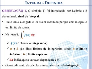 INTEGRAL DEFINIDA
OBSERVAÇÃO 1. O símbolo ∫ foi introduzido por Leibniz e é
denominado sinal de integral.
• Ele é um 𝑆 alongado e foi assim escolhido porque uma integral é
um limite de somas.
• Na notação
 𝒇(𝒙) é chamado integrando;
 𝒂 e 𝒃 são ditos limites de integração, sendo 𝒂 o limite
inferior e 𝒃 o limite superior.
 𝒅𝒙 indica que a variável dependente é 𝑥.
• O procedimento de calcular a integral é chamado integração.
𝒇(𝒙)
𝒃
𝒂
𝒅𝒙
 