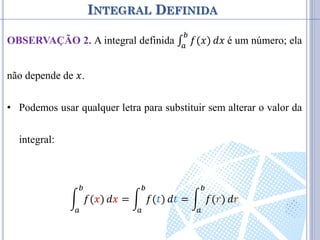 INTEGRAL DEFINIDA
OBSERVAÇÃO 2. A integral definida ∫ 𝑓(𝑥)
𝑏
𝑎
𝑑𝑥 é um número; ela
não depende de 𝑥.
• Podemos usar qualquer letra para substituir sem alterar o valor da
integral:
𝑓(𝑥)
𝑏
𝑎
𝑑𝑥 = 𝑓(𝑡)
𝑏
𝑎
𝑑𝑡 = 𝑓(𝑟)
𝑏
𝑎
𝑑𝑟
 