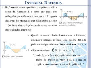 INTEGRAL DEFINIDA
• Se 𝑓 assumir valores positivos e negativos, então a
soma de Riemann é a soma das áreas dos
retângulos que estão acima do eixo 𝑥 e do oposto
das áreas dos retângulos que estão abaixo do eixo
𝑥 (as áreas dos retângulos azuis menos as áreas
dos retângulos amarelos).
• Quando tomamos o limite dessas somas de Riemann,
obtemos a situação ao lado. Uma integral definida
pode ser interpretada como área resultante, isto é, a
diferença das áreas: ∫ 𝑓 𝑥 𝑑𝑥 = 𝐴1 − 𝐴2
𝑏
𝑎
 onde 𝐴1 é a área da região acima do eixo 𝑥 e
abaixo do gráfico de 𝑓 𝑥 , e 𝐴2 é a área da
região abaixo do eixo 𝑥 e acima do gráfico de 𝑓.
 