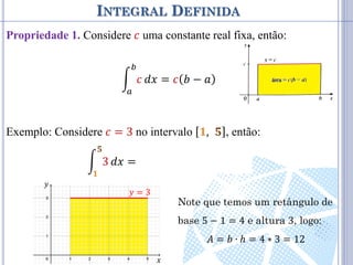 INTEGRAL DEFINIDA
Propriedade 1. Considere 𝑐 uma constante real fixa, então:
𝑐
𝑏
𝑎
𝑑𝑥 = 𝑐 𝑏 − 𝑎
Exemplo: Considere 𝑐 = 3 no intervalo 𝟏, 𝟓 , então:
3
𝟓
𝟏
𝑑𝑥 = 3 𝟓 − 𝟏 = 3 4 = 12
𝑦 = 3
𝑥
𝑦
Note que temos um retângulo de
base 5 − 1 = 4 e altura 3, logo:
𝐴 = 𝑏 ∙ 𝑕 = 4 ∗ 3 = 12
 