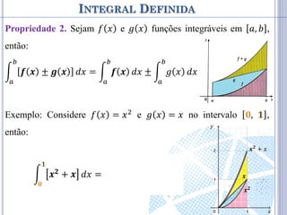 INTEGRAL DEFINIDA
Propriedade 2. Sejam 𝑓 𝑥 e 𝑔 𝑥 funções integráveis em 𝑎, 𝑏 ,
então:
𝒇 𝒙 ± 𝒈 𝒙
𝑏
𝑎
𝑑𝑥 = 𝒇 𝒙
𝑏
𝑎
𝑑𝑥 ± 𝑔 𝑥
𝑏
𝑎
𝑑𝑥
Exemplo: Considere 𝑓 𝑥 = 𝑥2 e 𝑔 𝑥 = 𝑥 no intervalo 𝟎, 𝟏 ,
então:
𝒙𝟐 + 𝒙
𝟏
𝟎
𝑑𝑥 = 𝒙𝟐
𝟏
𝟎
𝑑𝑥 + 𝑥
𝟏
𝟎
𝑑𝑥
𝒙𝟐
𝒙
𝒙𝟐
+ 𝑥
𝑥
𝑦
 