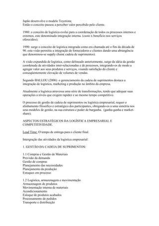 Japão desenvolve o modelo Toyotista;
Então o conceito passou a perceber valor percebido pelo cliente.
1980: o conceito de logística evolui para a coordenação de todos os processos internos e
externos, este denominado integração interna. (custo x benefício nos serviços
oferecidos);
1990: surge o conceito de logística integrada como era chamada até o fim da década de
90. esta visão permitiu a integração de fornecedores e clientes dando uma abrangência
que denominou-se supply chain( cadeia de suprimentos).
A visão expandida de logística, como delineado anteriormente, surge da idéia da gestão
coordenada de atividades inter-relacionadas e de processos, integrando-os de modo a
agregar valor aos seus produtos e serviços, visando satisfação do cliente e
conseqüentemente elevação de volumes de vendas.
Segundo BALLOU (2006) o gerenciamento da cadeia de suprimentos destaca a
integração de logística, marketing e produção no âmbito da empresa.
Atualmente a logística atravessa uma série de transformações, tendo que adequar suas
operações a níveis que exigem rapidez e ao mesmo tempo competitivo.
O processo de gestão de cadeia de suprimentos ou logística empresarial, requer o
alinhamento filosófico e estratégico dos participantes, obrigando-os a uma simetria nos
seus modelos de gestão, na sua estrutura e poder de barganha. (ganha-ganha e market-
share).
ASPECTOS ESTRATÉGICOS DA LOGÍSTICA EMPRESARIAL E
COMPETITIVIDADE.
Lead Time: O tempo de entrega para o cliente final.
Intergração das atividades da logística empresarial:
1. GESTÃO DA CADEIA DE SUPRIMENTOS:
1.1 Compras e Gestão de Materiais
Previsão da demanda
Gestão de compras
Planejamento das necessidades
Planejamento da produção
Estoques em processo
1.2 Logística, armazenagem e movimentação
Armazenagem de produtos
Movimentação interna de materiais
Acondicionamento
Estoque de produtos acabados
Processamento de pedidos
Transporte e distribuição
 