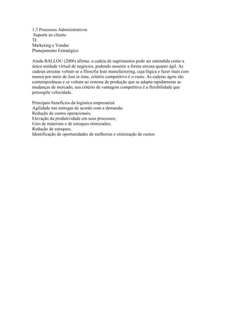 1.3 Processos Administrativos
Suporte ao cliente
TI
Marketing e Vendas
Planejamento Estratégico
Ainda BALLOU (2006) afirma: a cadeia de suprimentos pode ser entendida como a
única unidade virtual de negócios, podendo assumir a forma enxuta quanto ágil. As
cadeias enxutas voltam se a filosofia lean manufactoring, cuja lógica e fazer mais com
menos por meio de Just in time, critério competitivo é o custo. As cadeias ágeis são
contemporâneas e se voltam ao sistema de produção que se adapta rapidamente as
mudanças de mercado, seu critério de vantagem competitiva é a flexibilidade que
pressupõe velocidade.
Principais benefícios da logística empresarial:
Agilidade nas entregas de acordo com a demanda;
Redução de custos operacionais;
Elevação da produtividade em seus processos;
Giro de materiais e de estoques otimizados;
Redução de estoques;
Identificação de oportunidades de melhorias e otimização de custos.
 