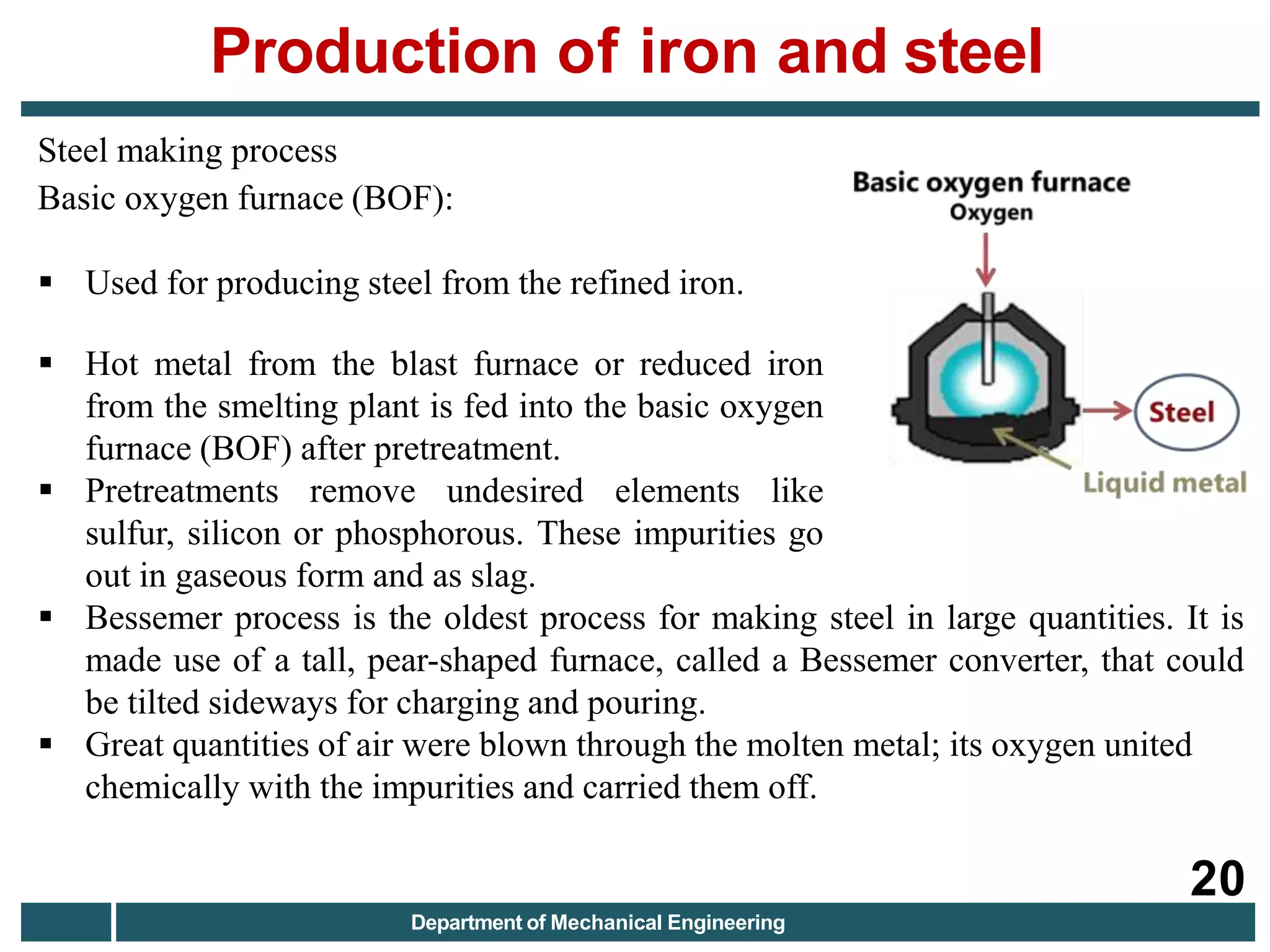 Steel making process
Basic oxygen furnace (BOF):
 Used for producing steel from the refined iron.
 Hot metal from the blast furnace or reduced iron
from the smelting plant is fed into the basic oxygen
furnace (BOF) after pretreatment.
 Pretreatments remove undesired elements like
sulfur, silicon or phosphorous. These impurities go
out in gaseous form and as slag.
 Bessemer process is the oldest process for making steel in large quantities. It is
made use of a tall, pear-shaped furnace, called a Bessemer converter, that could
be tilted sideways for charging and pouring.
 Great quantities of air were blown through the molten metal; its oxygen united
chemically with the impurities and carried them off.
Production of iron and steel
20
Department of Mechanical Engineering
 