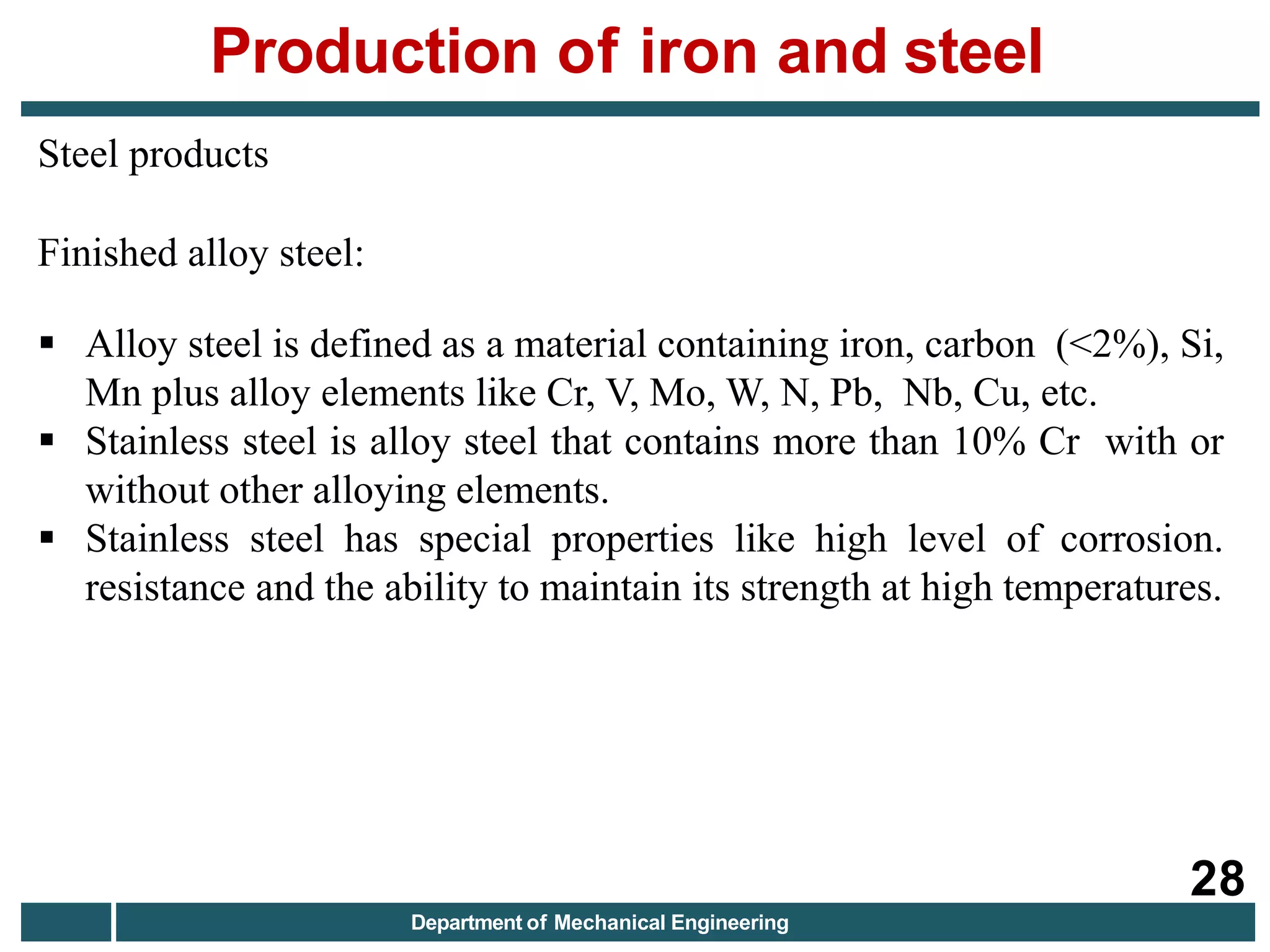 Steel products
Finished alloy steel:
 Alloy steel is defined as a material containing iron, carbon (<2%), Si,
Mn plus alloy elements like Cr, V, Mo, W, N, Pb, Nb, Cu, etc.
 Stainless steel is alloy steel that contains more than 10% Cr with or
without other alloying elements.
 Stainless steel has special properties like high level of corrosion.
resistance and the ability to maintain its strength at high temperatures.
Production of iron and steel
28
Department of Mechanical Engineering
 