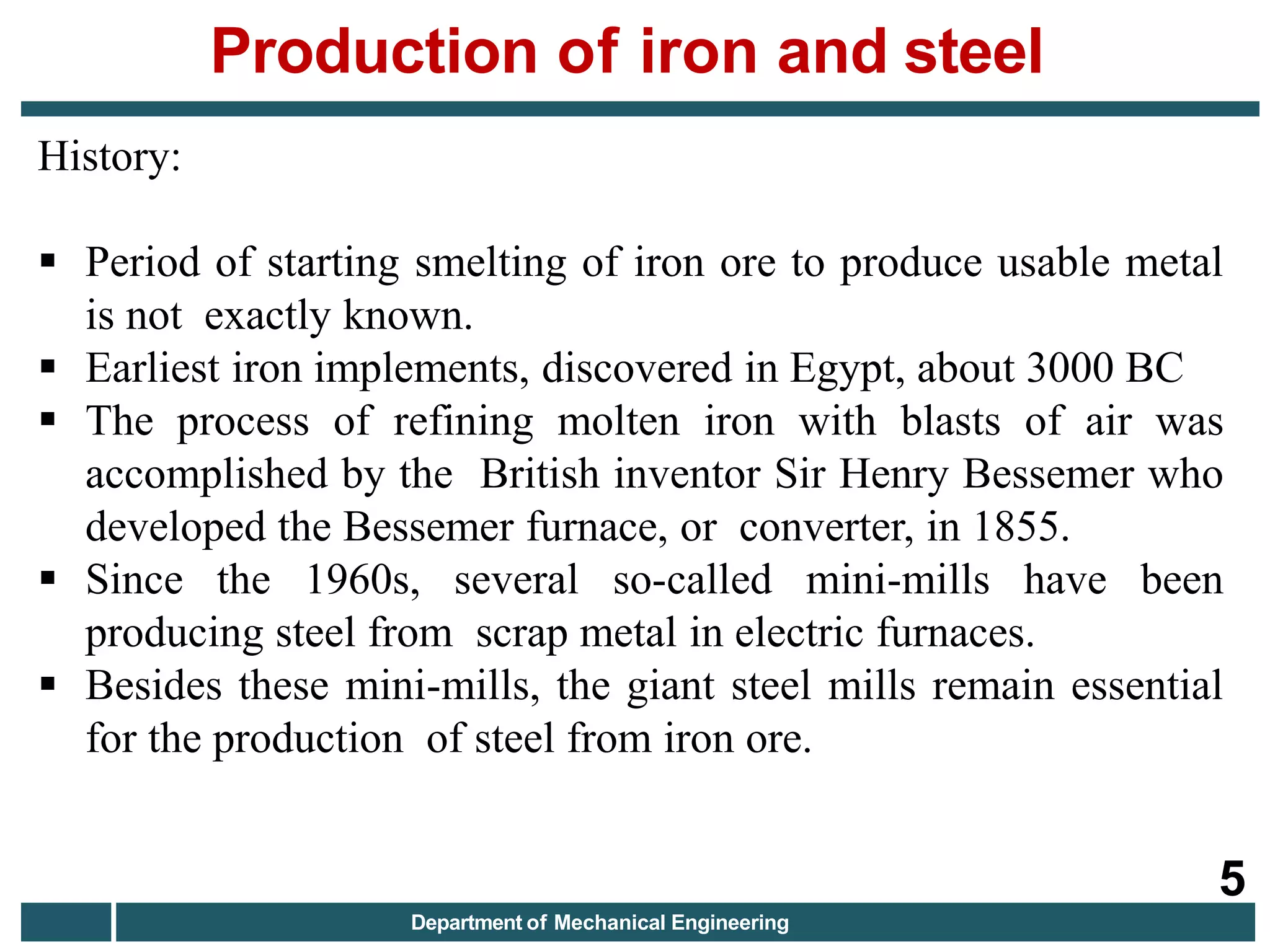 History:
 Period of starting smelting of iron ore to produce usable metal
is not exactly known.
 Earliest iron implements, discovered in Egypt, about 3000 BC
 The process of refining molten iron with blasts of air was
accomplished by the British inventor Sir Henry Bessemer who
developed the Bessemer furnace, or converter, in 1855.
 Since the 1960s, several so-called mini-mills have been
producing steel from scrap metal in electric furnaces.
 Besides these mini-mills, the giant steel mills remain essential
for the production of steel from iron ore.
Production of iron and steel
5
Department of Mechanical Engineering
 
