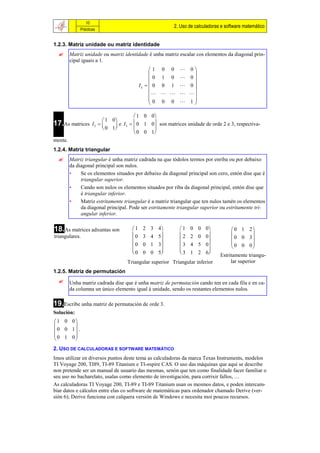 10
                                                         2. Uso de calculadoras e software matemático
              Prácticas


1.2.3. Matriz unidade ou matriz identidade
        Matriz unidade ou matriz identidade é unha matriz escalar cos elementos da diagonal prin-
         cipal iguais a 1.
                                                1 0 0  0
                                                           
                                                0 1 0  0
                                           In   0 0 1  0 
                                                           
                                                    
                                                0 0 0  1
                                                           

                                 1 0 0
                      1 0
17.As matrices I 2    e I3   0 1 0 son matrices unidade de orde 2 e 3, respectiva-
                                      
                      0 1
                                 0 0 1
mente.
1.2.4. Matriz triangular
        Matriz triangular é unha matriz cadrada na que tódolos termos por enriba ou por debaixo
         da diagonal principal son nulos.
         •    Se os elementos situados por debaixo da diagonal principal son cero, entón dise que é
              triangular superior.
         •    Cando son nulos os elementos situados por riba da diagonal principal, entón dise que
              é triangular inferior.
         •    Matriz estritamente triangular é a matriz triangular que ten nulos tamén os elementos
              da diagonal principal. Pode ser estritamente triangular superior ou estritamente tri-
              angular inferior.

18.As matrices adxuntas son           1    2 3 4         1   0 0 0               0 1 2
triangulares.                         0    3 4 5         2   2 0 0                    
                                                                                 0 0 3
                                      0    0 1 3         3   4 5 0               0 0 0
                                                                                          
                                      0
                                           0 0 5
                                                          3
                                                               1 2 6
                                                                              Estritamente triangu-
                                   Triangular superior Triangular inferior          lar superior
1.2.5. Matriz de permutación
        Unha matriz cadrada dise que é unha matriz de permutación cando ten en cada fila e en ca-
         da columna un único elemento igual á unidade, sendo os restantes elementos nulos.

19.Escribe unha matriz de permutación de orde 3.
Solución:
1 0 0
      
0 0 1 .
 0 1 0
      
2. USO DE CALCULADORAS E SOFTWARE MATEMÁTICO
Imos utilizar en diversos puntos deste tema as calculadoras da marca Texas Instruments, modelos
TI Voyage 200, TI89, TI-89 Titanium e TI-nspire CAS. O uso das máquinas que aquí se describe
non pretende ser un manual de usuario das mesmas, senón que ten como finalidade facer familiar o
seu uso no bacharelato, usalas como elemento de investigación, para corrixir fallos, …
As calculadoras TI Voyage 200, TI-89 e TI-89 Titanium usan os mesmos datos, e poden intercam-
biar datos e cálculos entre elas co software de matemáticas para ordenador chamado Derive (ver-
sión 6); Derive funciona con calquera versión de Windows e necesita moi poucos recursos.
 