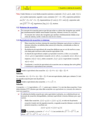 100
                                                                                1. Ecuacións e sistemas de ecuacións
                 Prácticas


Nota. Cando falemos en xeral dunha ecuación usaremos a expresión f  x   g  x  , onde f  x  e
      g  x  poden representar, segundo o caso, constantes  3x 2  2 x  85  , expresións polinómi-
      cas  5 x 2  3x  6 x 2  3x  2  , trigonométricas  2  cos  x   0.5  sen  x   , expresións radi-

      cais                   
                 3x 2  9  6 , logarítmicas  log 3  x   2  , etcétera.

1.2. Sistemas de ecuacións
       Un conxunto de ecuacións para as que hai que achar os valores das incógnitas que satisfa-
        gan simultaneamente tódalas mencionadas ecuacións, chámase sistema de ecuacións.
        •    O conxunto dos valores das incógnitas que satisface simultaneamente tódalas ecua-
             cións do sistema, recibe o nome de solución do sistema.

1.3. Equivalencia de ecuacións e sistemas
        •        Dúas ecuacións (ou dous sistemas de ecuacións) chámanse equivalentes se teñen as
                 mesmas solucións, ou ámbalas dúas carecen de solucións, consideradas as dúas no
                 mesmo dominio.
        •        Da definición de equivalencia de ecuacións dedúcese que en vez de resolver a ecua-
                 ción dada pode resolverse unha ecuación equivalente a ela.
        •        A relación de equivalencia cumpre a propiedade transitiva, é dicir, se a ecuación
                  f  x   g  x  é equivalente á ecuación   x     x  , e a ecuación   x     x  o é
                 respecto a m  x   n  x  , entón a ecuación f  x   g  x  é equivalente á ecuación
                 m  x  n  x
                Usualmente, a noción de equivalencia de ecuacións non se emprega dun xeito global,
                 e restrínxese a equivalencia nun conxunto.

205. Estuda a equivalencia das ecuacións x  x  1  0                 e x  x  1 x  2   0 .
Solución:
As ecuacións x  x  1  0 e x  x  1 x  2   0 non son equivalentes, dado que o número 2 é raíz
da segunda ecuación pero non da primeira.
206. Estuda a equivalencia das ecuacións              x 1 e        x  1.
Solución:
A ecuación x  1 é equivalente a x  1 , posto que o número 1 é a raíz das dúas ecuacións. Como
teñen distintos CVT, diremos que estas dúas ecuacións son equivalentes no conxunto dos números
reais non negativos.
       A substitución dunha ecuación por outra equivalente á primeira, ou a substitución por un
        conxunto de ecuacións (desigualdades, sistemas) equivalente á mesma chámase paso equi-
        valente.
        •        Dadas dúas ecuacións f1  x   g1  x  e f 2  x   g 2  x  , se toda raíz da primeira
                 ecuación é tamén raíz da segunda ecuación, a segunda ecuación chámase corolario da
                 primeira ecuación, e escríbese así:
                                             f1  x   g1  x   f 2  x   g 2  x 

        207. Por exemplo, a ecuación             x 2  1  x 4  1 é un corolario de         x 2  1  x 4  1 ; en
        efecto:        x2  1  x4 1  x2  1  x4  1 .
 