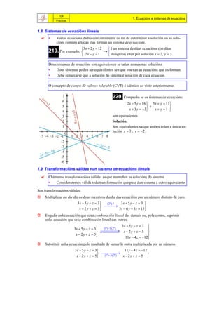 104
                                                                          1. Ecuacións e sistemas de ecuacións
               Prácticas


1.8. Sistemas de ecuacións lineais
         •    Varias ecuacións dadas conxuntamente co fin de determinar a solución ou as solu-
               cións comúns a todas elas forman un sistema de ecuacións.
                                 3 x  2 y  12   é un sistema de dúas ecuacións con dúas
          219. Por exemplo,                     
                                  2x  y  1      incógnitas e ten por solución x  2, y  3.

          Dous sistemas de ecuacións son equivalentes se teñen as mesmas solucións.
          •   Dous sistemas poden ser equivalentes sen que o sexan as ecuacións que os forman.
          •   Debe remarcarse que a solución do sistema é solución de cada ecuación.

          O concepto de campo de valores tolerable (CVT) é idéntico ao visto anteriormente.


                                                          220. Comproba se os sistemas de ecuacións:
                                                                      2 x  5 y  16  5 x  y  13
                                                                                      e           
                                                                        x  3 y  3    x  y 1 
                                                          son equivalentes.
                                                          Solución:
                                                          Son equivalentes xa que ambos teñen a única so-
                                                          lución x  3 , y  2 .




1.9. Transformacións válidas nun sistema de ecuacións lineais

         Chámanse transformacións válidas as que manteñen as solucións do sistema.
          •   Consideraremos válida toda transformación que pase dun sistema a outro equivalente.

Son transformacións válidas:
       Multiplicar ou dividir os dous membros dunha das ecuacións por un número distinto de cero.
                             3 x  5 y  z  3   2ª 3 3x  5 y  z  3 
                                                                          
                              x  2 y  z  5            3x  6 y  3 z  15 
       Engadir unha ecuación que sexa combinación lineal das demais ou, pola contra, suprimir
        unha ecuación que sexa combinación lineal das outras.
                                                                   3x  5 y  z  3 
                           3 x  5 y  z  3  1ª  3 2ª  
                                                                                
                                                             x  2y  z  5 
                            x  2 y  z  5
                                                                     11y  4 z  12 
                                                                                     
       Substituír unha ecuación polo resultado de sumarlle outra multiplicada por un número.
                           3 x  5 y  z  3                   11 y  4 z  12 
                                                        
                                               1ª  3 2ª  x  2 y  z  5 
                            x  2 y  z  5                                     
 