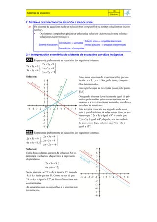 105
Sistemas de ecuacións                                                                      Prácticas


2. SISTEMAS DE ECUACIÓNS CON SOLUCIÓN E SEN SOLUCIÓN
       Un sistema de ecuacións pode ter solución (ser compatible) ou non ter solución (ser incom-
        patible).
        •    Os sistemas compatibles poden ter unha única solución (determinados) ou infinitas
             solucións (indeterminados).
                                                            Solución única  compatible determinado
                                  Con solución  Compatible 
             Sistema de ecuacións                           Infinitas solucións  compatible indeterminado
                                  Sen solución  Incompatible
                                  

2.1. Interpretación xeométrica de sistemas de ecuacións con dúas incógnitas

221. Representa graficamente as ecuacións dos seguintes sistemas:
                 2x  3y  9 
2x  3y  9                   
              , 3x  5 y  4 
3x  5 y  4 
                 5 x  2 y  13
                               
Solución:                                               Estes dous sistemas de ecuacións teñen por so-
                                                        lución x  3 , y  1 . Son, polo tanto, compati-
                                                        bles determinados.
                                                        Isto significa que as tres rectas pasan polo punto
                                                          3,1 .
                                                        O segundo sistema é practicamente igual có pri-
                                                        meiro, pois as dúas primeiras ecuacións son as
                                                        mesmas e a terceira obtense sumando, membro a
                                                        membro, as anteriores.
                                                        Esta terceira ecuación non engade nada novo,
                                                        pois o que di sabíase xa polas outras dúas; se sa-
                                                        bemos que “ 2 x  3 y é igual a 9” e tamén que
                                                        “ 3 x  5 y é igual a 4”, daquela, sen necesidade
                                                        de que se nos diga, sabemos que “ 5 x  2 y é
                                                        igual a 13”.

222. Representa graficamente as ecuacións dos seguintes sistemas:
                   2x  3y  9 
2x  3y  9                      
                , 3x  5 y  4 
4 x  6 y  12 
                   5 x  2 y  6 
                                  
Solución:
Estes dous sistemas carecen de solución. Se in-
tentamos resolvelos, chegaremos a expresións
disparatadas.
                    2x  3y  9 
                                   
                    4 x  6 y  12 
Neste sistema, se “ 2 x  3 y é igual a 9”, daquela
 4 x  6 y tería que ser 18. Como se nos di que
“ 4 x  6 y é igual a 12”, as dúas afirmacións son
contraditorias.
As ecuacións son incompatibles e o sistema non
ten solución.
 