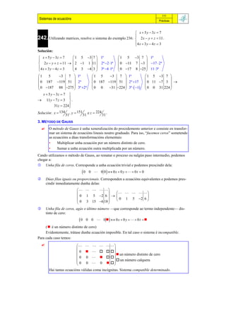 111
 Sistemas de ecuacións                                                          Prácticas



                                                                 x  5 y  3z  7
                                                                
242. Utilizando matrices, resolve o sistema do exemplo 236:      2 x  y  z  11 .
                                                                4 x  3 y  4 z  3
                                                                
Solución:
 x  5 y  3z  7    1 5 3 7  1ª                  1 5 3 7  1ª
                                                               
 2 x  y  z  11   2 1 1 11 2ª 2 1ª           0 11 7 3  17  2ª
4 x  3 y  4 z  3  4 3 4 3  3ª 4 1ª           0 17 8 25  11  3ª
                                                               
1     5       3    7  1ª    1 5     3   7  1ª                      1 5 3 7 
                                                                                
 0 187 119 51  2ª            0 187 119 51  2ª 17                  0 11 7 3  
 0 187 88 275  3ª 2ª  0 0         31 224  3ª   1            0 0 31 224 
                                                                                
   x  5 y  3z  7 
                      
 11y  7 z  3  .
           31z  224 
Solución: x  134 , y  151 e z  224 .
                   31       31       31
3. MÉTODO DE GAUSS
         O método de Gauss é unha xeneralización do procedemento anterior e consiste en transfor-
          mar un sistema de ecuacións lineais noutro graduado. Para iso, “facemos ceros” sometendo
          as ecuacións a dúas transformacións elementais:
          •    Multiplicar unha ecuación por un número distinto de cero.
          •    Sumar a unha ecuación outra multiplicada por un número.
Cando utilizamos o método de Gauss, ao rematar o proceso ou nalgún paso intermedio, podemos
chegar a:
 Unha fila de ceros. Corresponde a unha ecuación trivial e podemos prescindir dela:
                              0    0  0 0  0x  0 y    0 t  0
       Dúas filas iguais ou proporcionais. Corresponden a ecuacións equivalentes e podemos pres-
        cindir inmediatamente dunha delas:
                                
                                               
                            0 1 5 2 6    0 1 5 2 6 
                            0 3 15 6 18              
                                         
       Unha fila de ceros, agás o último número —que corresponde ao termo independente— dis-
        tinto de cero:
                             0    0 0  0   0 x  0 y    0 t  
     (  é un número distinto de cero)
     Evidentemente, trátase dunha ecuación imposible. En tal caso o sistema é incompatible.
Para cada caso temos:
                               
                                        
                            0       un número distinto de cero
                            0 0    
                           
                            0 0 0     un número calquera
                                         
                                        
          Hai tantas ecuacións válidas coma incógnitas. Sistema compatible determinado.
 