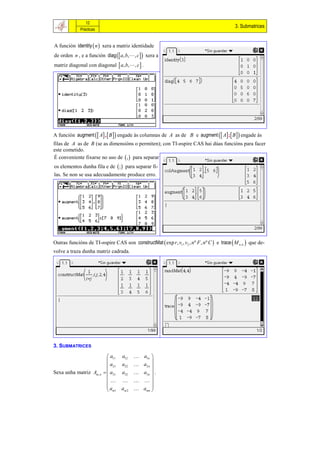 12
                                                                                                3. Submatrices
              Prácticas


A función identity  n  xera a matriz identidade
de orden n , e a función diag  a, b, , c  xera a
matriz diagonal con diagonal  a, b, , c  .




A función augment  A ,  B   engade ás columnas de A as de B e augment  A ; B   engade ás
filas de A as de B (se as dimensións o permiten); con TI-nspire CAS hai dúas funcións para facer
este cometido.
É conveniente fixarse no uso de  ,  para separar
os elementos dunha fila e de  ;  para separar fi-
las. Se non se usa adecuadamente produce erro.




Outras funcións de TI-nspire CAS son constructMat  exp r , v1 , v2 , n º F , nº C  e trace  M n , n  que de-
volve a traza dunha matriz cadrada.




3. SUBMATRICES

                             a11   a12        a1n 
                                                    
                             a21   a22        a2 n 
Sexa unha matriz Am , n     a31   a32        a3n  .
                                                    
                                            
                            a                 amn 
                             m1    am 2             
 