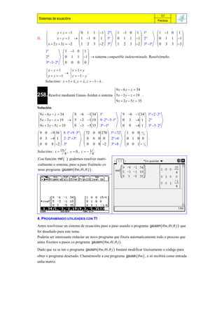 121
 Sistemas de ecuacións                                                               Prácticas



              y  z  1  0 1 1             1  2ª    1 1 0       1  1ª         1 1 0    1
                                                                                              
II.           x  y  1   1 1 0           1  1ª    0 1 1         1  2ª       0 1 1      1 
       x  2 y  3z  2  1 2 3             2  3ª   1 2 3         2  3ª 1ª   0 3 3      3 
                                                                                              
      1ª            1 1 0       1
                                   
      2ª           0 1 1         1  sistema compatible indeterminado. Resolvémolo:
      3ª 3  2ª   0 0 0         0
                                   
      x  y  1      x  1 y
                                   .
       y  z  1     z  1  y
      Solucións: x  1   , y   , z  1   .

                                                        9 x  6 y  z  34
                                                        
258. Resolve mediante Gauss–Jordan o sistema            5 x  3 y  z  19 .
                                                        9 x  3 y  5 z  35
                                                        
Solución:
9 x  6 y  z  34    9 6 1 34  1ª                      9 6 1 34  1ª 2  2ª
                                                                     
5 x  3 y  z  19   5 3 1 19  9  2ª 5 1ª           0 3 4 1  2ª
9 x  3 y  5 z  35  9 3 5 35  3ª 1ª                  0 9 4 1  3ª 3  2ª
                                                                     
 9 0 9 36  8 1ª 9  3ª  72 0 0 270  1ª 72               1 0 0 15 4 
                                                                       
 0 3 4 1  2  2ª 3ª        0 6 0 0  2ª 6                0 1 0 0  .
 0 0 8 2  3ª                0 0 8 2  3ª 8                0 0 1  14 
                                                                       
Solucións: x  15 , y  0 , z   1 .
                  4                4
Coa función rref   podemos resolver matri-
cialmente o sistema; paso a paso fixémolo co
noso programa gaussm  m, i, j  .




4. PROGRAMANDO UTILIDADES CON TI
Antes resolveuse un sistema de ecuacións paso a paso usando o programa gaussm  m, i, j  que
foi deseñado para este tema.
Podería ser interesante redactar un novo programa que fixera automaticamente todo o proceso que
antes fixemos a pasos co programa gaussm  m, i, j  .

Dado que xa se ten o programa gaussm  m, i, j  bastará modificar lixeiramente o código para
obter o programa desexado. Chamémoslle a ese programa gaussk  m  , e só recibirá como entrada
unha matriz.
 