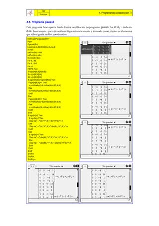 122
                                                                    4. Programando utilidades con TI
                 Prácticas


4.1. Programa gaussk
Este programa faise a partir dunha lixeira modificación do programa gaussm  m, i, j  , indicán-
dolle, basicamente, que a iteración se faga automaticamente e tomando como pivotes os elementos
que teñen iguais as dúas coordenadas.
 Define LibPub gaussk(θm)=
 Prgm
 ©gaussk(θm)
 Local m,k,θc,θd,θf,θnf,θnc,θs,ma,θi
 m:=θm
 rowDim(θm)→θnf
 colDim(θm)→θnc
 θs=min(θnf,θnc)
 For θi,1,θs
 For θf,1,θnf
 ma:=m
 If θf≠θi Then
  k:=gcd(m[θi,θi],m[θf,θi])
  θc:=((m[θf,θi])/(k))
  θd:=((m[θi,θi])/(k))
  If sign(m[θi,θi])=sign(m[θf,θi]) Then
   If sign(m[θi,θi])=1 Then
    m:=mRowAdd(−θc,mRow(θd,m,θf),θi,θf)
   Else
    m:=mRowAdd(θc,mRow(−θd,m,θf),θi,θf)
   EndIf
  Else
   If sign(m[θi,θi])=1 Then
    m:=mRowAdd(−θc,mRow(θd,m,θf),θi,θf)
   Else
    m:=mRowAdd(θc,mRow(−θd,m,θf),θi,θf)
   EndIf
  EndIf
  If sign(θd)=1 Then
    If sign(θc)=1 Then
     Disp ma,"→",θd,"×F",θf,"-",θc,"×F",θi,"=",m
   Else
     Disp ma,"→",θd,"×F",θf,"+",abs(θc),"×F",θi,"=",m
   EndIf
   Else
    If sign(θc)=1 Then
     Disp ma,"→",abs(θd),"×F",θf,"+",θc,"×F",θi,"=",m
    Else
     Disp ma,"→",abs(θd),"×F",θf,"-",abs(θc),"×F",θi,"=",m
    EndIf
   EndIf
  EndIf
  EndFor
  EndFor
  EndPrgm
 