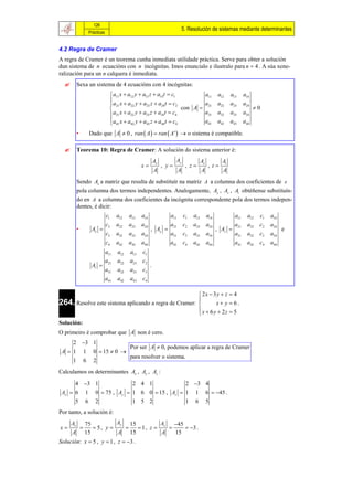 126
                                                                              5. Resolución de sistemas mediante determinantes
                    Prácticas


4.2 Regra de Cramer
A regra de Cramer é un teorema cunha inmediata utilidade práctica. Serve para obter a solución
dun sistema de n ecuacións con n incógnitas. Imos enuncialo e ilustralo para n  4 . A súa xene-
ralización para un n calquera é inmediata.
          Sexa un sistema de 4 ecuacións con 4 incógnitas:
                                   a11 x  a12 y  a13 z  a14 t  c1         a11                  a12    a13     a14
                                  
                                   a21 x  a22 y  a23 z  a24 t  c2        a                     a22    a23     a24
                                                                      con A  21                                        0
                                   a31 x  a32 y  a33 z  a34 t  c4        a31                   a32    a33     a34
                                   a41 x  a42 y  a43 z  a44 t  c4
                                                                             a41                   a42    a43     a44

           •        Dado que A  0 , ran  A   ran  A '   o sistema é compatible.

          Teorema 10: Regra de Cramer: A solución do sistema anterior é:
                                                            Ax          Ay               Az           At
                                                  x             , y          , z            , t
                                                            A             A              A            A
           Sendo Ax a matriz que resulta de substituír na matriz A a columna dos coeficientes de x
           pola columna dos termos independentes. Analogamente, Ay , Az , At obtéñense substituín-
           do en A a columna dos coeficientes da incógnita correspondente pola dos termos indepen-
           dentes, é dicir:
                                c1    a12   a13   a14               a11       c1   a13        a14            a11     a12   c1   a14
                                c2    a22   a23   a24               a21       c2   a23        a24            a21     a22   c2   a24
           •         Ax                                , Ay                                       , Az                             e
                                c3    a32   a33   a34               a31       c3   a33        a34            a31     a32   c3   a34
                                c4    a42   a43   a44               a41       c4   a43        a44            a41     a42   c4   a44
                                a11   a12   a13   c1
                                a21   a22   a23   c2
                     At                                .
                                a31   a32   a33   c3
                                a41   a42   a43   c4

                                                        2x  3y  z  4
264. Resolve este sistema aplicando a regra de Cramer: 
                                                              x y  6.
                                                       x  6 y  2z  5
                                                       
Solución:
O primeiro é comprobar que A non é cero.
     2 3 1
                      Por ser A  0, podemos aplicar a regra de Cramer
 A  1 1 0  15  0 
                      para resolver o sistema.
     1 6 2
Calculamos os determinantes Ax , Ay , Az :

      4 3 1            2 4 1             2 3 4
 Ax  6 1 0  75 , Ay  1 6 0  15 , Az  1 1 6  45 .
      5 6 2             1 5 2             1 6 5
Por tanto, a solución é:
      Ax           75          Ay 15         A   45
x                    5, y       1, z  z       3 .
      A            15          A 15          A   15
Solución: x  5 , y  1 , z  3 .
 