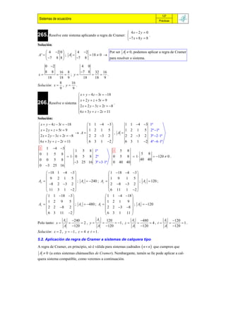 127
 Sistemas de ecuacións                                                                   Prácticas


                                                               4x  2 y  0
265. Resolve este sistema aplicando a regra de Cramer:                        .
                                                               7 x  8 y  8
Solución:
      4 2 0        4 2            Por ser A  0, podemos aplicar a regra de Cramer
A'          ; A         18  0 
      7 8 8       7 8             para resolver o sistema.

    0 2                4 0
    8 8       16 8     7 8 32 16
x              ; y          .
      18      18 9       18   18 9
              8    16
Solución: x  , y  .
              9     9
                        x  y  4 z  3t  18
                        x  2 y  z  5t  9
266. Resolve o sistema 
                                                 .
                        2 x  2 y  3z  2t  8
                       6 x  3 y  z  2t  11
                       
Solución:
 x  y  4 z  3t  18        1 1 4 3       1 1 4 3                    1ª
 x  2 y  z  5t  9                    
                                1 2 1 5         1 2 1 5                          2ª 1ª
                           A             , A
 2 x  2 y  3z  2t  8      2 2 3 2        2 2 3 2                         3ª 2 1ª
6 x  3 y  z  2t  11                  
                               6 3 1 2        6 3 1 2                         4ª 6 1ª
 1    1     4 3
                    1 5 8 1ª                        1     5    8
 0    1     5     8                                                     5     8
               1  0 5 8 2ª                        0     5    8  1                120  0 .
 0   0 5 8                                                              40 40
                    3 25 16 3ª 3 1ª              0    40 40
 0   3 25 16
      18      1 4 3                        1      18 4 3 
                                                                 
        9       2 1 5                            1      9  1 5
Ax                        ; Ax  240 ; Ay                        ; Ay  120 ;
      8       2 3 2                         2       8 3 2 
                                                                 
      11       3 1 2                         6      11 1 2 
     1 1        18 3                     1 1        4 18 
                                                             
       1 2        9  5                        1 2        1  9 
Az                      ; Az  480 ; At                      ; At  120
     2 2        8 2                       2 2        3 8 
                                                             
     6 3        11 2                      6 3         1 11 
                   Ax         240        Ay   120             A   480         A   120
Polo tanto: x                    2, y           1 , z  z       4, t  t       1.
                      A       120        A    120            A   120         A 120
Solución: x  2 , y  1 , z  4 e t  1 .

5.2. Aplicación da regra de Cramer a sistemas de calquera tipo
A regra de Cramer, en principio, só é válida para sistemas cadrados  n  n  que cumpren que
 A  0 (a estes sistemas chámaselles de Cramer). Nembargante, tamén se lle pode aplicar a cal-
quera sistema compatible, como veremos a continuación.
 