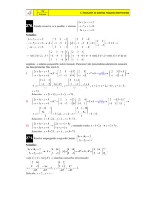130
                                                        5. Resolución de sistemas mediante determinantes
              Prácticas


                                                2x  3y  z  3
270. Estuda e resolve, se é posible, o sistema  x  5 y  z  0 .
                                               
                                                3x  y  z  6
                                               
Solución:
 2x  3y  z  3          2 3 1         2 3 1
                                                       2 3
  x  5 y  z  0  A   1 5 1  ; A  1 5 1  0 ;        7  0 
 3x  y  z  6           3 1 1                       1 5
                                         3 1 1
                         2 3 1 3  2 3 3
                                    
 ran  A   2 ; A '   1 5 1 0  ; 1 5 0  0  ran  A '  2  ran  A   nº de in-
                         3 1 1 6  3 1 6
                                    
cógnitas  sistema compatible indeterminado. Para resolvelo prescindimos da terceira ecuación
(as dúas primeiras filas son LI).
        2x  3y  z  3          2 3 1 3  2 3                z       2 3 3 
I.                        B'             ;       7  0  
                                                               4ª 3ª               
        x  5 y  z  0         1 5 1 0  1 5                        1 5   
                  3                   2 3 
                 5 2  15      1     3  
        x                  , y                , z    x  2  15 , y    3 ,
                  7     7           7       7
       z  7 .
       Solucións: x  2  15, y    3, z  7 .

        2x  3y  z  3           2 3 1 3  2  1                    y         2 1 3  3 
II.                       C'                  ;         1  0 
                                                                      4ª 2ª                  
        x  5 y  z  0           1 5 1 0   1 1                              1 1 5 
               3  3 1                            2 3  3
                  5      1                        1 5
        x                  3  2 , y   , z             3  7 .
                     1                                1
       Solucións: x  3  2 , y   , z  3  7 .
        2x  3y  z  3     2x  z  3  3 y
III.                                        ; sumando resulta x  3  2 y  z  3  7 y .
        x  5 y  z  0    x  z  5 y
       Solucións: x  3  2 , y   , z  3  7 .
                                                     8 x  14 y  2
271. Resolve empregando a regra de Cramer                           .
                                                      3x  5 y  11
Solución:
8 x  14 y  2             8 14       8 14                      8 14 2 
                 A            , A          82  0 ; A '          ;
 3x  5 y  11             3 5       3 5                      3 5 11
ran  A   2  ran  A '  sistema compatible determinado:
     2 14                     8 2
    11 5 164                3 11   82
x                   2, y             1 .
      82       82            82   82
Solución: x  2 , y  1 .
 