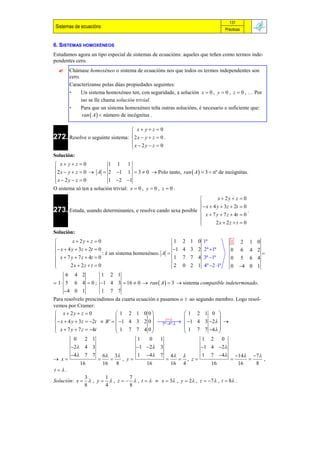131
 Sistemas de ecuacións                                                           Prácticas


6. SISTEMAS HOMOXÉNEOS
Estudamos agora un tipo especial de sistemas de ecuacións: aqueles que teñen como termos inde-
pendentes cero.
      Chámase homoxéneo o sistema de ecuacións nos que todos os termos independentes son
       cero.
       Caracterízanse polas dúas propiedades seguintes:
       •     Un sistema homoxéneo ten, con seguridade, a solución x  0 , y  0 , z  0 , … Por
             iso se lle chama solución trivial.
       •     Para que un sistema homoxéneo teña outras solucións, é necesario e suficiente que:
              ran  A   número de incógnitas .

                                  x yz 0
272. Resolve o seguinte sistema: 2 x  y  z  0 .
                                 
                                 x  2y  z  0
                                 
Solución:
 x yz 0             1 1 1

 2 x  y  z  0  A  2 1 1  3  0  Polo tanto, ran  A   3  nº de incógnitas.
x  2y  z  0         1 2 1

O sistema só ten a solución trivial: x  0 , y  0 , z  0 .
                                                                         x  2y  z  0
                                                                  x  4 y  3z  2t  0
273. Estuda, usando determinantes, e resolve cando sexa posible 
                                                                                         .
                                                                 x  7 y  7 z  4t  0
                                                                
                                                                        2x  2z  t  0
Solución:
         x  2y  z  0                                1      2 1 0 1ª             1        2   1 0
  x  4 y  3z  2t  0                               1     4 3 2 2ª 1ª
                                                                                   0        6   4 2
                         : é un sistema homoxéneo. A                                                 
 x  7 y  7 z  4t  0                                1      7 7 4 3ª 1ª         0        5   6 4

        2x  2z  t  0                                2      0 2 1 4º 2 1ª      0    4 0 1
      6 4 2       1 2 1
 1  5 6 4  0 ; 1 4 3  16  0  ran  A   3  sistema compatible indeterminado.
      4 0 1      1 7 7
Para resolvelo prescindimos da cuarta ecuación e pasamos o t ao segundo membro. Logo resol-
vemos por Cramer:
 x  2y  z  0                 1 2 1 0 0                 1 2 1 0 
                                                 t                 
  x  4 y  3 z  2t  B '   1 4 3 2 0    1 4 3 2  
                                                  5ª 4ª 
 x  7 y  7 z  4t            1 7 7 4 0                  1 7 7 4 
                                                                     
           0      2 1                  1    0    1                 1 2     0
        2 4 3                         1 2 3                      1 4 2
        4 7 7          6 3          1 4 7            4        1 7 4           14 7
 x                          , y                         , z                            ,
             16          16   8               16           16 4           16             16   8
t.
             3       1         7
Solución: x   , y   , z    , t    x  3 , y   , z  7 , t  8 .
             8       4         8
 