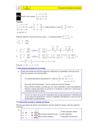 132
                                                                 7. Discusión de sistemas de ecuacións
                Prácticas


                            x yz 0
274. Resolve este sistema:  x  y  2 z  0 .
                           
                           2 x  4 y  z  0
                           
Solución:
 x yz 0             1 1 1
                                                          1 1
 x  y  2 z  0  A  1 1 2  0 . Seleccionamos o menor      20 
2 x  4 y  z  0                                         1 1
                       2 4 1
 ran  A   2 .

                                                                 x  y  z
Podemos suprimir a terceira ecuación e pasar z ao segundo membro             
                                                                  x  y  2z
    1  1 1 0 
              .
    1 1 2 0 
                                                         1           1 
           1  1 1 0        z       1 1        2 1   3      1 2 
I.                         
                             4ª 3ª             x          , y      .
           1 1 2 0                    1 1 2         2     2        2  2

      1  1 1 0        z     1 1   1ª        1 1   2 1ª 2ª         2 0 3 
II.                                                                            
      1 1 2 0  4ª 3ª 1 1 2  2ª 1ª  0 2   2ª                         0 2  
            3        
      x       , y  , z    x  3 , y   , z  2 .
             2        2
Solución: x  3 , y   , z  2 .

7. DISCUSIÓN DE SISTEMAS DE ECUACIÓNS
          Cando nun sistema de ecuacións algún dos coeficientes é un parámetro, máis que un sis-
           tema de ecuacións é un conxunto deles.
                                                                        x  y  kz  1
                                                               
           •    Un sistema dependente dun parámetro k pode ser  kx   k  1 y  z  k
                                                                         x  y  z  k 1
                                                               
           •    Para cada valor do parámetro k hai un sistema de ecuacións distinto.
           •    Deses infinitos sistemas, é posible que uns sexan compatibles e outros incompatibles.
                Discutir o sistema dependente do parámetro é recoñecer os valores de k para os que
                o sistema é dun tipo ou doutro.

           •    Discutir un sistema de ecuacións dependente dun ou máis parámetros é identificar pa-
                ra que valores dos parámetros o sistema é compatible, distinguindo os casos nos que é
                determinado ou indeterminado.

7.1. Discusión usando o método de Gauss
Sabemos que despois de aplicar o procedemento de Gauss podemos chegar a unha das seguintes
situacións:
               
                                                        Tantas ecuacións válidas
            0       un número distinto de cero  como incógnitas.
            0 0    
           
            0 0 0     un número calquera
                                                         Compatible determinado.
                        
 