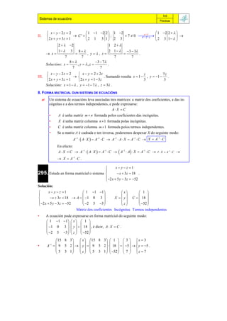 143
    Sistemas de ecuacións                                                               Prácticas



           x  y  2z  2        1 1 2 2  1 2            y        1 2 2   
II.                         C'           ;      7  0  
                                                             4ª 2ª                 
          2 x  y  3z  1      2 1 3 1 2 3                            2 3 1  
                  2   2                   1 2
                 1  3        8                  2 1    3  3
           x                      , y, z                      .
                      7          7                    7         7
                         8               3  7
          Solucións: x       , y  , z          .
                          7                   7
           x  y  2z  2       x  y  2  2z                            z           7z
III.                                            . Sumando resulta x  1  , y  1     .
           2 x  y  3z  1     2 x  y  1  3z                          3           3
          Solucións: x  1   , y  1  7 , z  3 .

8. FORMA MATRICIAL DUN SISTEMA DE ECUACIÓNS
           Un sistema de ecuacións leva asociadas tres matrices: a matriz dos coeficientes, a das in-
            cógnitas e a dos termos independentes, e pode expresarse:
                                                     A X  C
            •     A é unha matriz m  n formada polos coeficientes das incógnitas.
            •     X é unha matriz columna n  1 formada polas incógnitas.
            •    C é unha matriz columna m 1 formada polos termos independentes.
            •    Se a matriz A é cadrada e ten inversa, poderemos despexar X do seguinte modo:
                            A1   A  X   A1  C  A1  A  X  A1  C  X  A1  C
                 En efecto:
                 A  X  C  A1   A  X   A1  C   A1  A   X  A1  C  I  X  A1  C 
                  X  A 1  C .

                                                x  y  z 1
                                         
295. Estuda en forma matricial o sistema          x  3z  18 .
                                          2 x  5 y  3z  52
                                         
Solución:
       x  y  z 1          1 1 1               x       1 
                                                               
         x  3z  18  A   1 0 3           X   y  C   18 
 2 x  5 y  3z  52       2 5 3              z        52 
                                                               
                         Matriz dos coeficientes Incógnitas Termos independentes
•         A ecuación pode expresarse en forma matricial do seguinte modo:
           1 1 1  x   1 
                               
           1 0 3    y    18  , é dicir, A  X  C .
           2 5 3   z   52 
                               
                 15 8 3        x  15 8 3   1   3   x  3
                                                     
•         A 1   9 5 2       y    9 5 2    18    5    y  5 .
                  5 3 1        z   5 3 1   52   7   z  7
                                                     
 