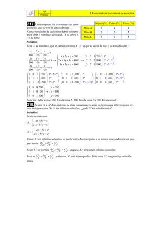 154
                                                                            8. Forma matricial dun sistema de ecuacións
                 Prácticas



317. Unha empresa ten tres minas coas com-                                        Níquel (%) Cobre (%) Ferro (%)
posicións que se ven na táboa adxunta.                                Mina A           1            2           3
Cantas toneladas de cada mina deben utilizarse                         Mina B          2            5           7
para obter 7 toneladas de níquel, 18 de cobre e
16 de ferro?                                                           Mina C          1            3           1
Solución:
Sexa x as toneladas que se extraen da mina A, y as que se sacan da B e z as tomadas da C.
 x     2y    z
100  100  100  7
                        x  2 y  z  700        1 2 1 700  1ª
 2 x 5 y 3z                                                 
               18   2 x  5 y  3z  1800   2 5 3 1800  2ª 2 1ª
100 100 100             3 x  7 y  z  1600     3 7 1 1600  3ª 3 1ª
 3x 7 y      z                                              
          
100 100 100      16

 1 2 1 700  1ª 2  2ª                    1 0 1 100  1ª                     1 0 1 100  1ª 3ª
                                                                                          
 0 1 1 400  2ª                            0 1 1 400  2ª                       0 1 1 400  2ª 3ª
 0 1 2 500  3ª 2ª                      0 0 3 900  3ª   3             0 0 1 300  3ª
                                                                                          
 1 0 0 200         x  200
                  
 0 1 0 100    y  100 .
 0 0 1 300         z  300
                  
Solución: debe extraer 200 Tm da mina A, 100 Tm da mina B e 300 Tm da mina C.
318. Sexan   S e S ' dous sistemas de dúas ecuacións con dúas incógnitas que difiren só nos ter-
mos independentes. Se S ten infinitas solucións, ¿pode S ' ter solución única?
Solución:
Sexan os sistemas:
    ax  by  c
S: 
   a ' x  b ' y  c '
      ax  by  d
S ': 
     a ' x  b ' y  d '
Como S ten infinitas solucións, os coeficientes das incógnitas e os termos independentes son pro-
porcionais: a  b  c .
             a'   b'     c'
Se en S ' se verifica a              b        d        , daquela S ' terá tamén infinitas solucións.
                                a'        b'        d'
Pero se a        b        d        , o sistema S ' será incompatible. Polo tanto S ' non pode ter solución
            a'        b'        d'
única.
 