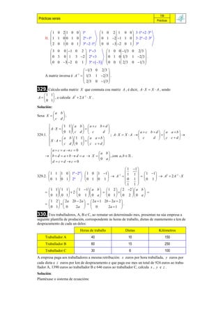 159
 Prácticas xerais                                                                Prácticas



          1 0 2 1 0 0  1ª                    1 0 2 1 0 0  3 1ª 2  3ª
                                                           
     II.  1 1 0 0 1 0  2ª 1ª                0 1 2 1 1 0  3  2ª 2  3ª
          2 0 1 0 0 1  3ª 2 1ª             0 0 3 2 0 1  3ª
                                                           
          3 0 0 1 0 2  1ª 3                        1 0 0 1 3 0 2 3 
                                                                      
          0 3 0 1 3 2  2ª 3                        0 1 0 1 3 1 2 3  .
          0 0 3 2 0 1  3ª   3                  0 0 1 2 3 0 1 3 
                                                                      
                             1 3 0 2 3 
                            1          
     A matriz inversa é A   1 3 1 2 3  .
                             2 3 0 1 3 
                                        
329. Calcula unha matriz  X que conmuta coa matriz A , é dicir, A  X  X  A , sendo
   1 1                    1
A     , e calcula A  2 A  X .
                      2

   0 1
Solución:
         a b
Sexa X     ;
         c d
                 1 1 a b   a  c b  d 
       A X                          
                 0 1 c d   c         d                   a  c b  d  a a b
329.1.                                        ; A X  X  A                    
        X  A   a b  1 1   a a  b                      c      d  c c d 
                                     
                 c d  0 1  c c  d 
         a  c  a  c  0
                                      a b
      b  d  a  b  d  a  X           , con a, b   .
         d  c  d  c  0            0 a
         
                                                             1 1 
       1 1         1 0  1ª 2ª     1 0
                                        1 1         1
                                                             1 1   1 1 
                                                                                     1
                                                 A                    A  2A  X
                                                                                2
329.2.                             
       0 1         0 1  2ª         0 1
                                        0 1                 0 1  0 1 
                                                                  
                                                            1 1 
       1    1  1 1       1 1  a b   1 2   2 2  a b 
                    2                                 
       0    1  0 1       0 1   0 a   0 1   0 2  0 a 
       1    2   2a 2b  2a   2a  1 2b  2a  2 
                                                 .
       0    1  0        2a   0             2a  1 

330. Tres traballadores, A, B e C, ao rematar un determinado mes, presentan na súa empresa a
seguinte plantilla de produción, correspondente ás horas de traballo, dietas de mantemento e km de
desprazamento de cada un deles:
                                  Horas de traballo             Dietas            Kilómetros
     Traballador A                       40                      10                      150
     Traballador B                       60                      15                      250
     Traballador C                       30                       6                      100
A empresa paga aos traballadores a mesma retribución: x euros por hora traballada, y euros por
cada dieta e z euros por km de desprazamento e que paga ese mes un total de 924 euros ao traba-
llador A, 1390 euros ao traballador B e 646 euros ao traballador C, calcula x , y e z .
Solución:
Plantéxase o sistema de ecuacións:
 