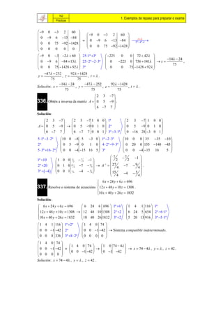 162
                                                       1. Exemplos de repaso para preparar o exame
                  Prácticas


  9 0 3 2  60 
                       9 0 3 2  60 
 0 9 6 13 84                           t 
                       0 9 6 13 84  
                                            5ª 4ª 
 0 0 75 92 1428 
                      0 0 75 92 1428 
0 0 0         0                        
          0       
 9 0 3 2  60  25 1ª 3ª               225  0   0 72  42 
                                                                          14  24
 0 9 6 84  13  25  2ª 2  3ª          0    225 0 756  141   x 
                                                                                 75
                                                                                        ,
 0 0 75 1428  92  3ª                     0     0                  
                                                         75 1428  92 
                                           
    47  252       92  1428
 y             , z            , t.
         75              75
              14  24       47  252          92  1428
Solución: x            , y             ,   z              , t.
                  75              75                  75
                                    2 3 7 
336. Obtén a inversa da matriz A   0 5 9  .
                                           
                                    6 7 7 
                                           
Solución:
     2 3 7     2 3 7 1 0 0  1ª                       2 3 7 1 0 0 
                                                                       
A   0 5 9    0 5 9 0 1 0  2ª                       0 5 9 0 1 0 
     6 7 7     6 7 7 0 0 1  3ª 3 1ª                0 16 28 3 0 1 
                                                                       
5 1ª 3  2ª        10 0 8 5 3 0  1ª 2  3ª         10 0 0 35 35 10 
                                                                             
2ª                    0 5 9 0      1 0  4  2ª 9  3ª  0 20 0 135 140 45 
5  3ª 16  2ª       0 0 4 15 16 5  3ª                0 0 4 15 16    5 
                                                                             
                                                  7      7   1 
1ª 10             1 0 0 7 2  7 2 1            2        2    
                                          1     27          9 .
2ª 20             0 1 0 4 7  4   A   4 7  4 
                          27         9


3ª   4         0 0 1 15   4  5 4           15            
                            4                           4  5 
                                                   4            4
                                     6 x  24 y  6 z  696
337. Resolve o sistema de ecuacións  12 x  48 y  10 z  1308 .
                                    
                                    10 x  40 y  26 z  1832
                                    
Solución:
 6 x  24 y  6 z  696       6 24 6 696  1ª 6         1 4 1 116  1ª
                                                                    
 12 x  48 y  10 z  1308  12 48 10 1308  2ª 2       6 24 5 654  2ª 6 1ª
10 x  40 y  26 z  1832    10 40 26 1832  3ª 2       5 20 13 916  3ª 5 1ª
                                                                    
 1 4 1 116  1ª 2ª             1 4 0 74 
                                          
 0 0 1 42  2ª                0 0 1 42   Sistema compatible indeterminado.
 0 0 8 336  3ª 8  2ª        0 0 0 0 
                                          
 1 4 0 74 
                1 4 0 74       1 0 74  4 
 0 0 1 42    0 0 1 42    0 1 42   x  74  4 , y   , z  42 .
0 0 0 0                                    
            
Solución: x  74  4 , y   , z  42 .
 