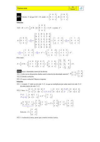 169
 Prácticas xerais                                                                  Prácticas



                                                   1 0 2        1 0 2 
                                                                       
351. Calcula        X tal que 3AX  B , sendo A   0 1 1  , B   1 0 1  .
                                                  1 0 1         1 1 1 
                                                                       
Solución:
                        1 0 2
             1 1
3AX  B  X  A B . A  0 1 1  1  0  existe A1 ;
             3
                        1 0 1

                                1 1     0 1       0 1
                                                     
                                0 1     1 1       1 0
       1 0 2                  0 2                      1 1 1            1 1 1
                                                 1 0 
                                                        0 1 0    0 1 0 
                      1                1 2                          2
A   0 1 1                                                            
      1 0 1
                      ij 
                                0 1     1 1       1 0            Aij 
                                                          2 1 1 
                                                                                        
                                                                               2 1 1 
                                                                                 
                                0 2     1 2       1 0
                                1 1               0 1
                                        0 1          
               1 0 2                               1 0 2    1 0 2 
     3                         4            1                      
  1 1 1  
                                        A 1         1 1 1    1 1 1   A1 .
   Aij                          A
                                                  1 
          t

               1 0 1                               1 0 1   1 0 1
                                                                       
Polo tanto:
                                              1                         2       0 
             1 0 2  1 0 2    1 2 0  3                                3     
           1                1         
X  A1 B   1 1 1  1 0 1    1 1 0    1                                0 X .
   1                                                                     1
   3       3                    3            3                         3        
                                        
             1 0 1 1 1 1      0 1 1   0
                                                                        1      1 
                                                                                   
                                                                           3     3

352. Sexa a identidade matricial da dereita.                                          1 2
                                                                              2 1      
352.1.Cales son as dimensións dunha matriz solución da identidade anterior? X      3 4
                                                                              3 1      
352.2.Calcula a solución.                                                             5 6
352.3.É única a solución? Razoa a resposta.
Solución:
352.1. A matriz X debe ser de orde 3  2 , xa que ao multiplicala por unha matriz de orde 2  2
     da unha matriz de orde 3  2 .
                 2 1   2 1 1 0  1ª              2 1 1 0  1ª 2ª              2 0 2 2 
352.2. Sexa A       ;                                                                  
                 3 1   3 1 0 1  2  2ª 3 1ª  0 1 3 2  2ª                 0  1 3 2 
     1ª 2       1 0 1 1         1   1 1 
                             A               .
     2ª   1  0 1 3 2              3 2 
                         1 2                1 2             5 3 
        2 1  1 1         1 1             1 1          
      X             3 4         X  3 4          9 5  .
        3 1  3 2           3 2        5 6  3 2  
         5 6                          
                                                                      
                                                               13 7 
               I    2

                    5 3 
                         
     Solución: X   9 5  .
                   13 7 
                         
352.3. A solución é única, posto que a matriz inversa é única.
 