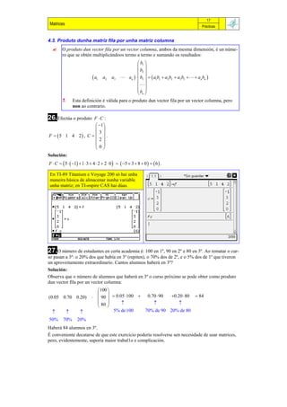 17
 Matrices                                                                                       Prácticas


4.3. Produto dunha matriz fila por unha matriz columna
       O produto dun vector fila por un vector columna, ambos da mesma dimensión, é un núme-
        ro que se obtén multiplicándoos termo a termo e sumando os resultados:
                                                         b1 
                                                         
                                                         b2 
                              a1   a2    a3    an    b3    a1b1  a2 b2  a3b3    an bn 
                                                         
                                                         
                                                        b 
                                                         n
              Esta definición é válida para o produto dun vector fila por un vector columna, pero
               non ao contrario.

26.Efectúa o produto
                   F C :
                     1
                     
                      3
F  5 1 4 2 , C    .
                    2
                     
                    0
Solución:
F  C   5   1  1  3  4  2  2  0    5  3  8  0    6  .

 En TI-89 Titanium e Voyage 200 só hai unha
 maneira básica de almacenar nunha variable
 unha matriz; en TI-nspire CAS hai dúas.




27.O número de estudantes en certa academia é: 100 en 1º, 90 en 2º e 80 en 3º. Ao rematar o cur-
so pasan a 3º: o 20% dos que había en 3º (repiten), o 70% dos de 2º, e o 5% dos de 1º que tiveron
un aproveitamento extraordinario. Cantos alumnos haberá en 3º?
Solución:
Observa que o número de alumnos que haberá en 3º o curso próximo se pode obter como produto
dun vector fila por un vector columna:
                                100 
                                      0.05 100  0.70  90  0.20  80  84
(0.05 0.70 0.20)                90 
                                 80                             
                                    
                                     5% de 100    70% de 90 20% de 80
50%      70%       20%
Haberá 84 alumnos en 3º.
É conveniente decatarse de que este exercicio podería resolverse sen necesidade de usar matrices,
pero, evidentemente, suporía maior trabal1o e complicación.
 