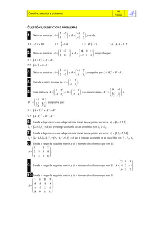 189
 Cuestións, exercicios e problemas                                                         Prácticas




CUESTIÓNS, EXERCICIOS E PROBLEMAS

                              7 2       3 0 
1.     Dadas as matrices A         e B       , calcula:
                              3 1        2 2 

                                                        1.3. B    A 
                                          1
1.1. 2 A  3B                     1.2.     A B                                     1.4. A  A  B  B
                                          2
                              1 2 1       4 0 1
2.     Dadas as matrices A           e B         comproba que:
                              3 0 1        2 1 0 
        A  B   At  Bt .
                  t
2.1.
        4 A  4  At .
             t
2.2.

                              3 1       1 2 
3.     Dadas as matrices A         e B       , comproba que  A  B   B  A .
                                                                           t   t   t

                              2 3       0 1
                                        1 2
4.     Calcula a matriz inversa de A        .
                                        1 0 

                        1 2        1 0                           0                      1 
                                                                  1
5.   Coas matrices A         e B       e as súas inversas, A   1
                                                                     
                                                                                                 
                                                                                              1  e
                        1 0       2 4                            2                       2
        1 0 
B 1   1      
            1  , comproba que:
       
        2    4
        A  B
                  1
5.1.                    A1  B 1 .

        A B
                 1
5.2.                   B 1  A1 .
                                                                             
6.   Estuda a dependencia ou independencia lineal dos seguintes vectores: u1  1, 1,3, 7  ,
                                                                      
u2   2,5, 0, 4  e di cál é o rango da matriz cuxas columnas son u1 e u2 .
                                                                                      
7.   Estuda a dependencia ou independencia lineal dos seguintes vectores: v1  1, 0, 2,3,1 ,
                                                                                                  
v2   2, 1,3, 0, 2  v3   4, 1, 1, 6, 4  e di cal é o rango da matriz se as súas filas son v1 , v2 , v3 .

8.  Estuda o rango da seguinte matriz, e di o número de columnas que son LI:
    1 1 1 2 
                  
A   2 3 5 11  .
     1 1 6 29 
                  
                                                                                    2 1 3 
                                                                                           
9.     Estuda o rango da seguinte matriz, e di o número de columnas que son LI: A   4 2 1 .
                                                                                    6 3 2 
                                                                                           
10.Estuda o rango da seguinte matriz, e di o número de columnas que son LI:
   1 8 21 18 
               
    15 15 13 18 
A               .
   4 17 2 19 
               
   18 9 8 8 
 