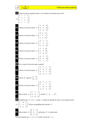 190
                                                                     Prácticas para resolver problemas
           Prácticas



11.Estuda o rango da seguinte matriz, e di o número de columnas que son LI:
  1 1 1 1 
            
    1 1 1 1
A            .
   1 1 1 1
            
   1 1 1 1
                                    1 4 8 
12.Calcula a inversa da matriz A   2 1 4  .
                                               
                                     3  2 7 
                                               
                                    4 6 7 
13.Calcula a inversa da matriz A   7 5 7  .
                                            
                                    9 4 6 
                                            
                                    5 3 3 
14.Calcula a inversa da matriz A   7 3 3  .
                                            
                                    8 5 6 
                                            
                                    1 1 0 
15.Calcula a inversa da matriz A   5 6 9  .
                                            
                                    7 6 8 
                                            
                                    6 5 7 
16.Calcula a inversa da matriz A   2 9 8  .
                                            
                                    3 7 7 
                                            
17.Cal é a matriz inversa da matriz unidade?
                                    4 7 2 3 
                                               
                                     7 8 6 6 
18.Calcula a inversa da matriz A  
                                    5 6 1 5 
                                                  .
                                               
                                    4 6 4 3 
                           1 0
19.Calcula   B n sendo B      .
                            0 3
                                    6 7 6 9 
                                               
                                   8
20.Calcula a inversa da matriz A  
                                        3 1 4
                                                  .
                                     1 6 3 9 
                                               
                                    2 0 4 3 
                      4 5 1 
21.Dada a matriz A   3 4 1  , calcula A2 , A3 , …, A128 .
                              
                      3 4 0 
                              
22.Comproba que        A2  2 A  I , sendo I a matriz de unidade de orde 3 e coa seguinte matriz
     5 4 2 
            
A   2 1 1  . Utiliza esa igualdade para calcular A4 .
     4 4 1
            
                       0 2 1 
23.Dada a matriz A   0 0 1  , proba que A3 é a matriz nula.
                               
                      0 0 0 
                               
Demostra despois que I  A  A é a matriz inversa de I  A .
                              2
 