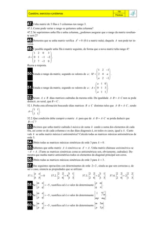 193
 Cuestións, exercicios e problemas                                                                 Prácticas



47.Unha matriz de 3 filas e 3 columnas ten rango 3.
47.1. Como pode variar o rango se quitamos unha columna?
47.2. Se suprimimos unha fila e unha columna, ¿podemos asegurar que o rango da matriz resultan-
te será 2?
48.Demostra que se unha matriz verifica           A2  0 (0 é a matriz nula), daquela A non pode ter in-
versa.
49.É posible engadir unha fila á matriz seguinte, de forma que a nova matriz teña rango 4?
    1 2 0 3 
                 
A   0 1  1 2  .
     2 7 3 0 
                 
Razoa a resposta.
                                                                     1 2 1 
                                                                            
50.Estuda o rango da matriz, segundo os valores de          a : M  2 4 a  .
                                                                     a 2 1 
                                                                            
                                                            a 1 0
51.Estuda o rango da matriz, segundo os valores de a : A   0 1 3  .
                                                                  
                                                            a 1 1
                                                                  
52.Sexan     A e B dúas matrices cadradas da mesma orde. Da igualdade A  B  A  C non se pode
deducir, en xeral, que B  C .
52.1. Proba esta afirmación buscando dúas matrices B e C distintas tales que A  B  A  C , sendo
     1 1
 A      .
     1 1
52.2. Que condición debe cumprir a matriz A para que de A  B  A  C se poida deducir que
BC?
53.Dicimos que unha matriz cadrada é máxica de suma       k cando a suma dos elementos de cada
fila, así como os de cada columna e os das dúas diagonais é, en todos os casos, igual a k . Canto
vale k se unha matriz máxica é antisimétrica? Calcula todas as matrices máxicas antisimétricas de
orde 3.
54.Obtén todas as matrices máxicas simétricas de orde 3 para k  0 .
55.Sabemos que unha matriz A é simétrica se At  A . Unha matriz chámase antisimétrica se
 At  A . (Tanto as matrices simétricas coma as antisimétricas son, obviamente, cadradas). De-
mostra que nunha matriz antisimétrica todos os elementos da diagonal principal son ceros.
56.Obtén todas as matrices máxicas simétricas de orde 3 para              k  3.

57.Das seguintes operacións con determinantes de orde            2  2 , sinala as que son correctas e, de
ser o caso, enuncia as propiedades que se utilizan:
         a a                     2 2        1 1                 2 2        1 1                      2 2             2 2
57.1.          0        57.2.         4               57.3.         2                   57.4.               2
         b b                     2 6        1 3                 2 6        1 3                      2 6             1 3
          m n                                                         p m
58.Se               5 , xustifica cal é o valor do determinante                  .
          p    q                                                      q    n

          m n                                                         1        n
59.Se               5 , xustifica cal é o valor do determinante               m.
          p    q                                                      mp       mq
          m n                                                         m 5m
60.Se               5 , xustifica cal é o valor do determinante                      .
          p    q                                                      p    5p
 