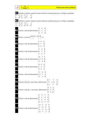 190
                                                                                     Prácticas para resolver problemas
                 Prácticas



61.Substitúe os puntos suspensivos polos números axeitados para que se verifique a igualdade
3    7       2     7            7
                                   .
5 3         3 3             3

62.Substitúe os puntos suspensivos polos números axeitados para que se verifique a igualdade
4 3         6 1             
                                   .
 2   0       2     0         2   0
                                   3 4 6
63.Calcula o valor do determinante 2 1 1 .
                                   5 3 5

                                 sen  x  cos  x 
64.Resolve a ecuación                                  0.
                                         1     1
                                   1 8 1
65.Calcula o valor do determinante 1 7 0 .
                                   1 6 1

                                   7 8 0
66.Calcula o valor do determinante 0 7 3 .
                                   1 0 1
                                   0 3 1
67.Calcula o valor do determinante 2 0 2 .
                                   3 4 0

                                   0 4 1
68.Calcula o valor do determinante 1 2 1 .
                                   3 0 1

                                   1 0 1
69.Calcula o valor do determinante 2 1 1 .
                                   1 1 0
                                                 a 1 1  1
70.Calcula o valor de a que anula o determinante 0 a  6 3 .
                                                 a 1 2  0

                                                 2 1 1
71.Calcula o valor de a que anula o determinante 0 2 2 .
                                                 2 3 a2
                                                5 5 7 7
                                                4      3       4    0
72.Calcula o valor do determinante                                           .
                                                2      3       3    9
                                                0 2 5              9
                                                8         2    8       5
                                                   4   6       0        4
73.Calcula o valor do determinante                                               .
                                                   4   2 9 9
                                                6         7    2 7
 