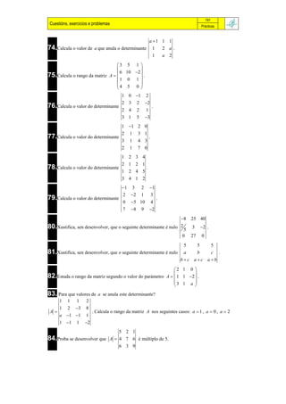 191
 Cuestións, exercicios e problemas                                                              Prácticas


                                                                 a 1 1 1
74.Calcula o valor de     a que anula o determinante               1  2 a.
                                                                   1  a 2

                                 3 5 1 
                                          
                                  6 10 2  .
75.Calcula o rango da matriz A  
                                   1 0 1 
                                          
                                 4 5 0 
                                        1 0 1               2
                                        2 3          2       2
76.Calcula o valor do determinante                                   .
                                        2 4          2       1
                                        3 1          5       3
                                        1 1 2 0
                                        2    1       3 1
77.Calcula o valor do determinante                               .
                                        3    1       4 3
                                        2    1       7 0
                                        1 2 3 4
                                        2 1 2 1
78.Calcula o valor do determinante                           .
                                        1 2 4 5
                                        3 4 1 2
                                        1       3       2       1
                                         2   2          1           3
79.Calcula o valor do determinante                                       .
                                         0   5 10                   4
                                         7   8          9       2
                                                                  8                     25 40
80.Xustifica, sen desenvolver, que o seguinte determinante é nulo 2 5                    3      2 .
                                                                   0                     27     0
                                                                  5   5   5
81.Xustifica, sen desenvolver, que o seguinte determinante é nulo a   b   c .
                                                                 bc ac ab

                                                                                 2 1 0 
                                                                                         
82.Estuda o rango da matriz segundo o valor do parámetro                     A   1 1 2  .
                                                                                 3 1 a 
                                                                                         
83. Para que valores de     a se anula este determinante?
      1   1    1     2
      1   2    3    8
 A                      . Calcula o rango da matriz A nos seguintes casos: a  1 , a  0 , a  2
      a 1 1        1
      1 1     1    2
                                5 2 1
84.Proba se desenvolver que A  4 7 6 é múltiplo de 5.
                                6 3 9
 